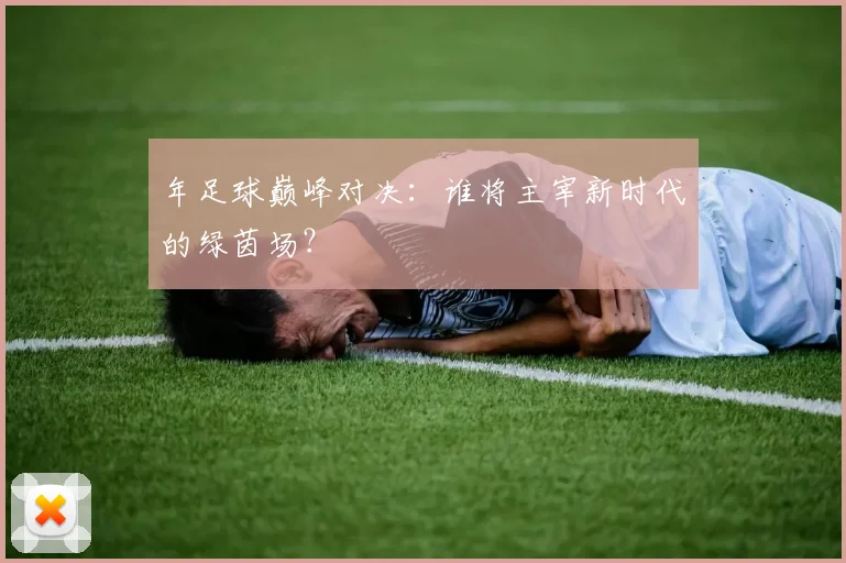 年足球巅峰对决：谁将主宰新时代的绿茵场？