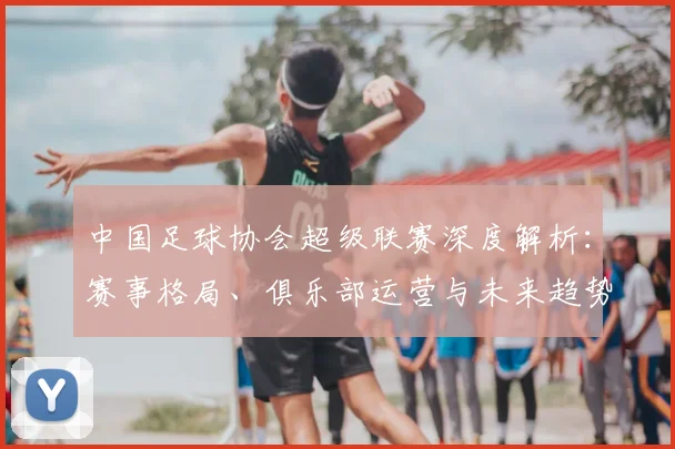 中国足球协会超级联赛深度解析:赛事格局、俱乐部运营与未来趋势全透视_20260610190308