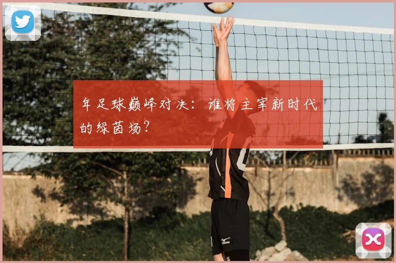 年足球巅峰对决：谁将主宰新时代的绿茵场？