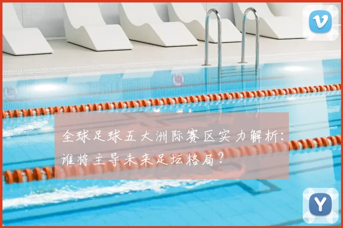全球足球五大洲际赛区实力解析:谁将主导未来足坛格局?