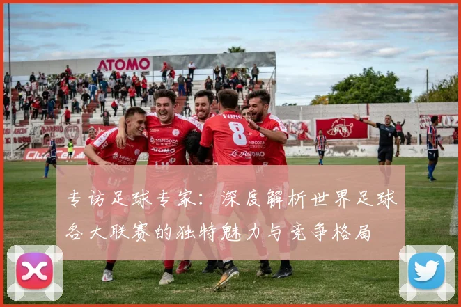 专访足球专家:深度解析世界足球各大联赛的独特魅力与竞争格局