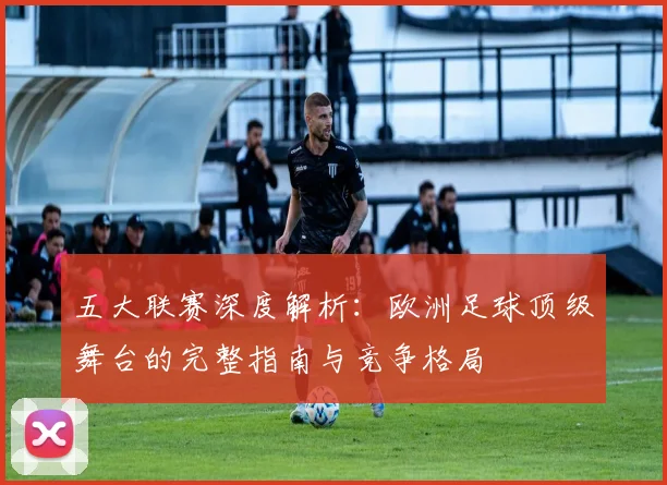 五大联赛深度解析:欧洲足球顶级舞台的完整指南与竞争格局