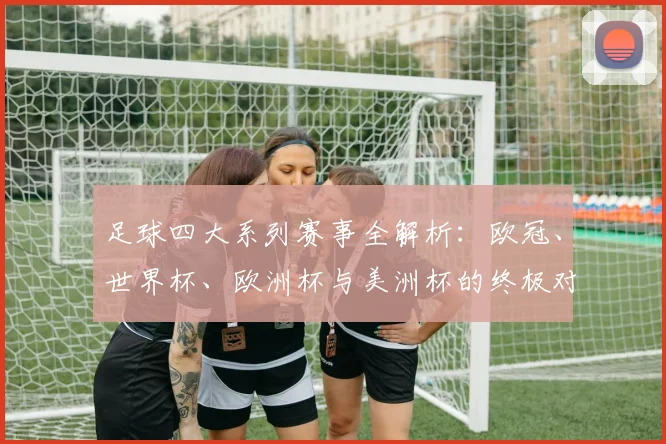 足球四大系列赛事全解析：欧冠、世界杯、欧洲杯与美洲杯的终极对决