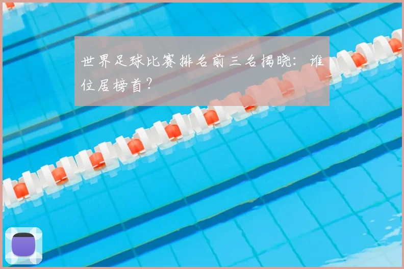 世界足球比赛排名前三名揭晓:谁位居榜首?