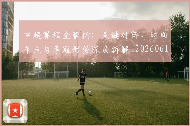 中超赛程全解析：关键对阵、时间节点与争冠形势深度拆解_20260611140929