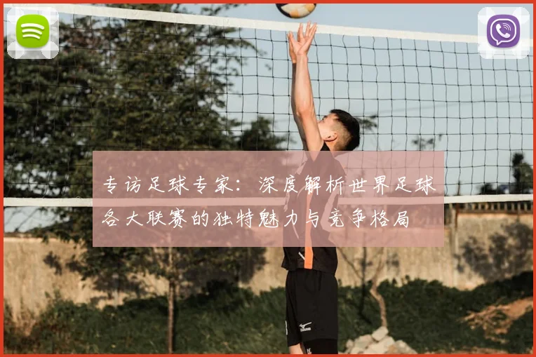 专访足球专家：深度解析世界足球各大联赛的独特魅力与竞争格局